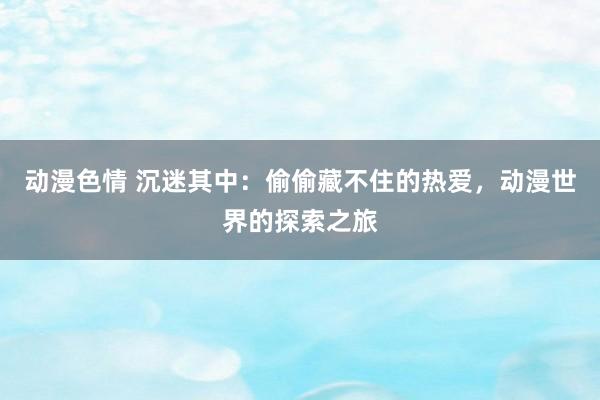 动漫色情 沉迷其中：偷偷藏不住的热爱，动漫世界的探索之旅