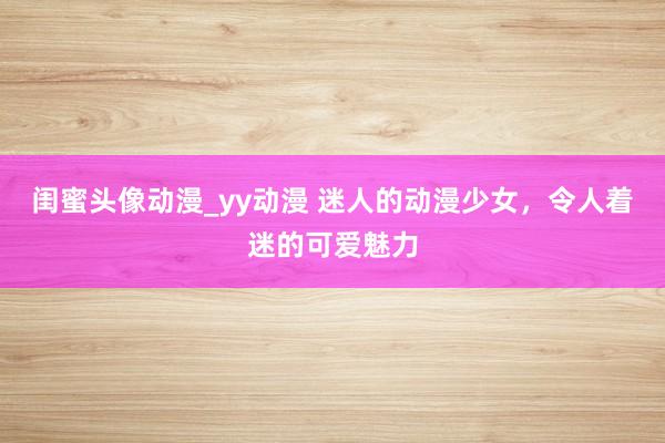 闺蜜头像动漫_yy动漫 迷人的动漫少女，令人着迷的可爱魅力