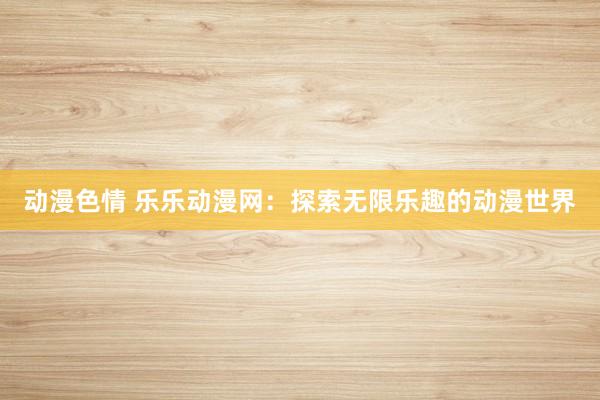 动漫色情 乐乐动漫网：探索无限乐趣的动漫世界