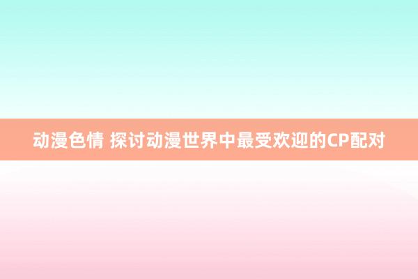 动漫色情 探讨动漫世界中最受欢迎的CP配对