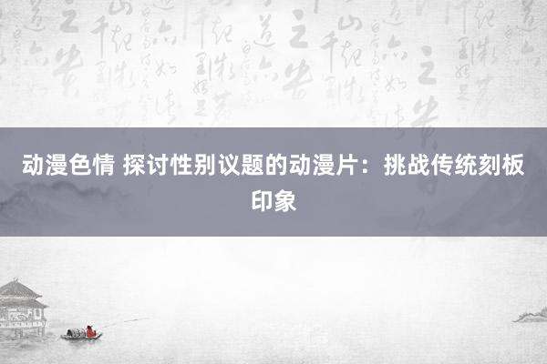 动漫色情 探讨性别议题的动漫片：挑战传统刻板印象