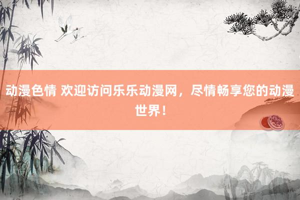 动漫色情 欢迎访问乐乐动漫网，尽情畅享您的动漫世界！