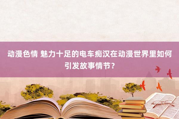 动漫色情 魅力十足的电车痴汉在动漫世界里如何引发故事情节？
