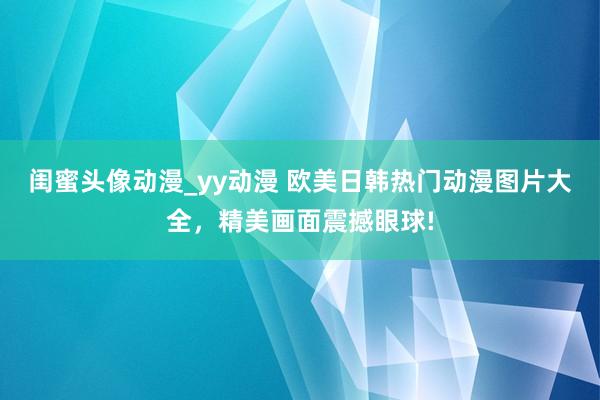 闺蜜头像动漫_yy动漫 欧美日韩热门动漫图片大全，精美画面震撼眼球!