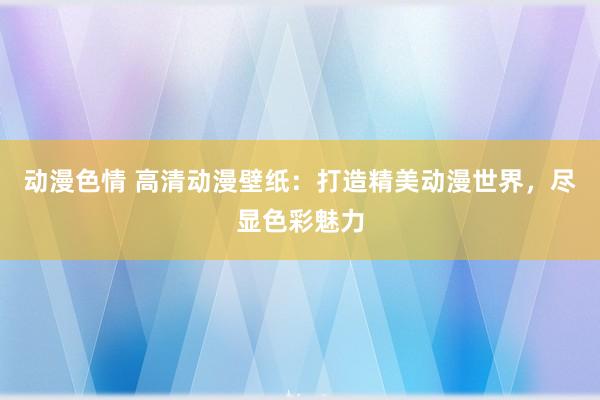 动漫色情 高清动漫壁纸：打造精美动漫世界，尽显色彩魅力