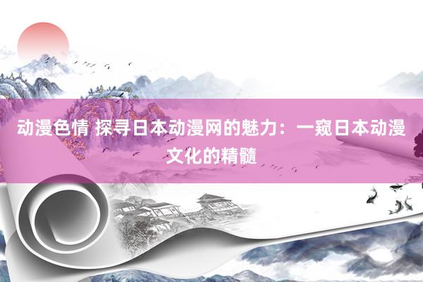 动漫色情 探寻日本动漫网的魅力：一窥日本动漫文化的精髓