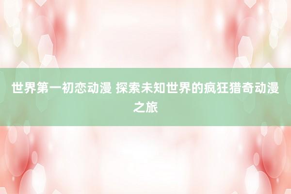 世界第一初恋动漫 探索未知世界的疯狂猎奇动漫之旅