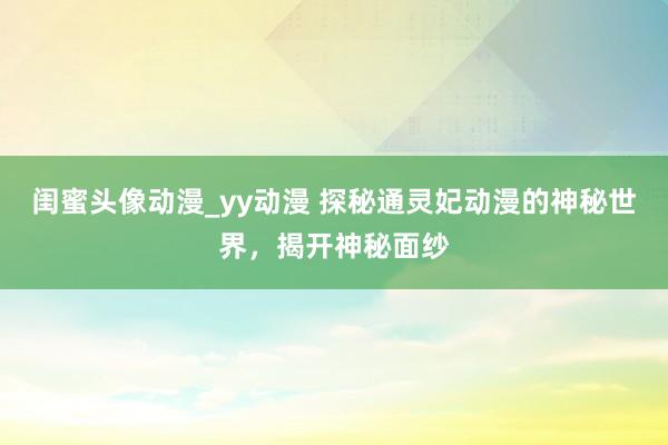 闺蜜头像动漫_yy动漫 探秘通灵妃动漫的神秘世界，揭开神秘面纱