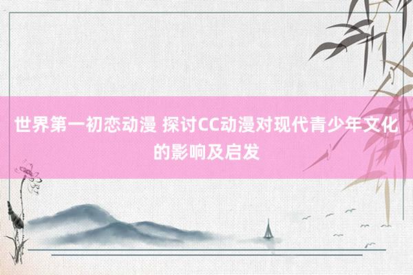 世界第一初恋动漫 探讨CC动漫对现代青少年文化的影响及启发