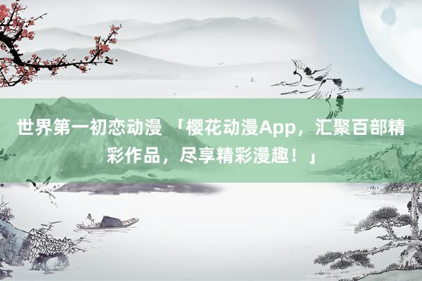世界第一初恋动漫 「樱花动漫App，汇聚百部精彩作品，尽享精彩漫趣！」
