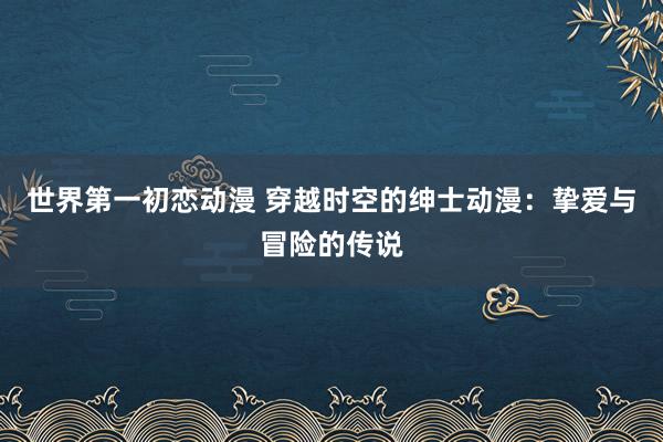 世界第一初恋动漫 穿越时空的绅士动漫：挚爱与冒险的传说