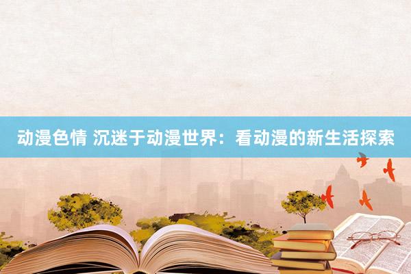 动漫色情 沉迷于动漫世界：看动漫的新生活探索