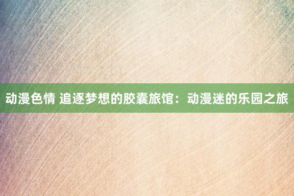动漫色情 追逐梦想的胶囊旅馆：动漫迷的乐园之旅