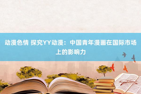 动漫色情 探究YY动漫：中国青年漫画在国际市场上的影响力