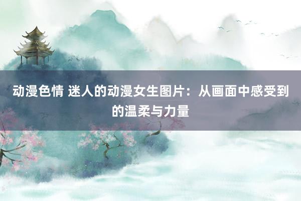 动漫色情 迷人的动漫女生图片：从画面中感受到的温柔与力量