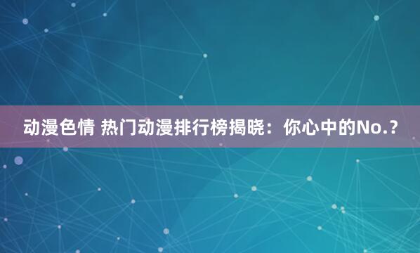 动漫色情 热门动漫排行榜揭晓：你心中的No.？