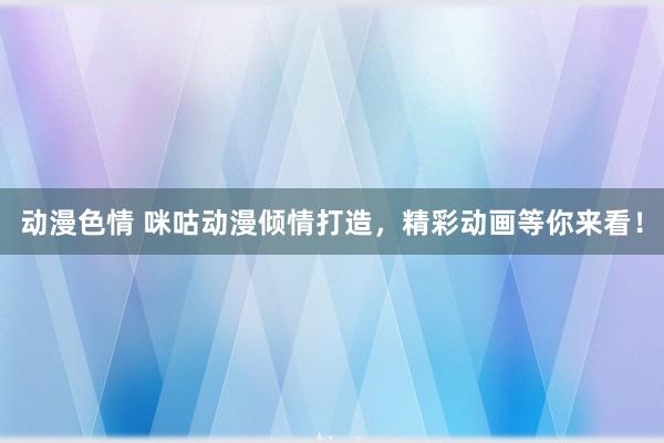 动漫色情 咪咕动漫倾情打造，精彩动画等你来看！