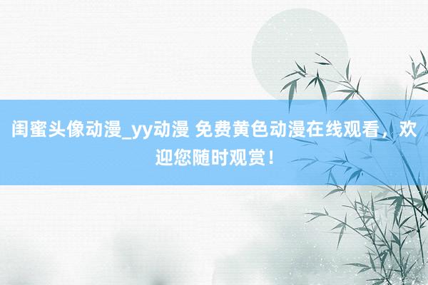 闺蜜头像动漫_yy动漫 免费黄色动漫在线观看，欢迎您随时观赏！