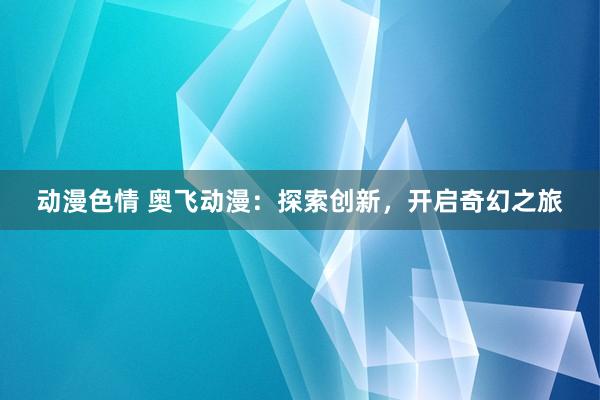 动漫色情 奥飞动漫：探索创新，开启奇幻之旅