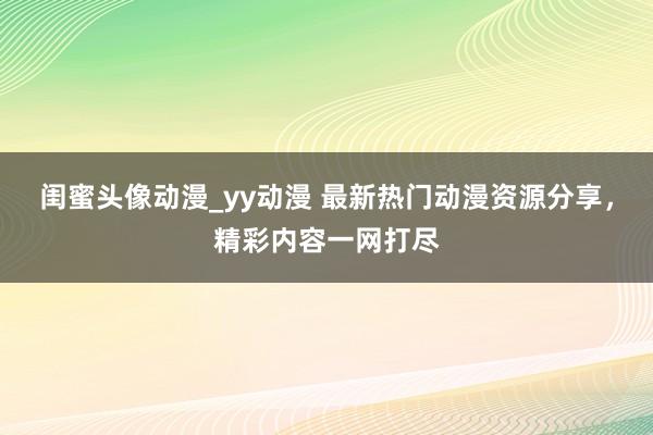 闺蜜头像动漫_yy动漫 最新热门动漫资源分享，精彩内容一网打尽
