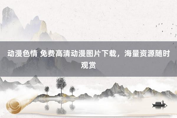 动漫色情 免费高清动漫图片下载，海量资源随时观赏
