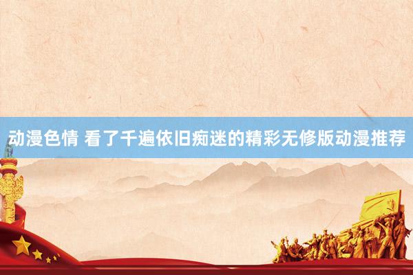 动漫色情 看了千遍依旧痴迷的精彩无修版动漫推荐