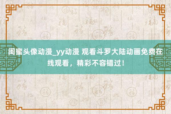 闺蜜头像动漫_yy动漫 观看斗罗大陆动画免费在线观看，精彩不容错过！