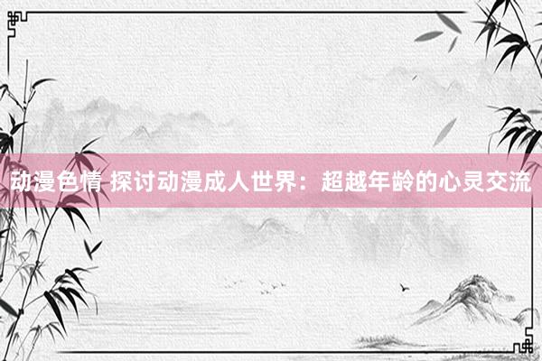 动漫色情 探讨动漫成人世界：超越年龄的心灵交流
