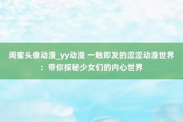 闺蜜头像动漫_yy动漫 一触即发的涩涩动漫世界：带你探秘少女们的内心世界