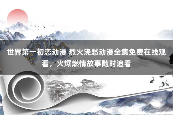 世界第一初恋动漫 烈火浇愁动漫全集免费在线观看，火爆燃情故事随时追看