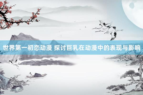 世界第一初恋动漫 探讨巨乳在动漫中的表现与影响