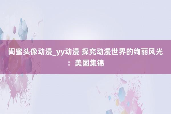 闺蜜头像动漫_yy动漫 探究动漫世界的绚丽风光：美图集锦