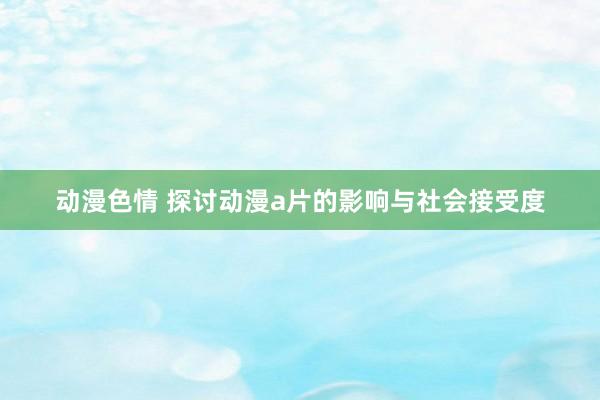 动漫色情 探讨动漫a片的影响与社会接受度