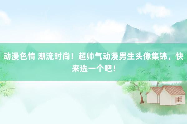 动漫色情 潮流时尚！超帅气动漫男生头像集锦，快来选一个吧！