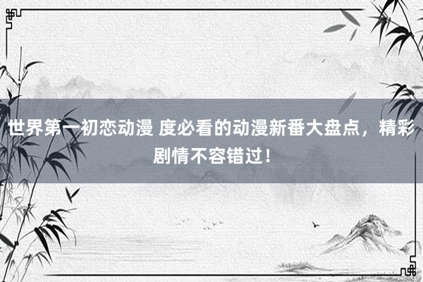 世界第一初恋动漫 度必看的动漫新番大盘点，精彩剧情不容错过！