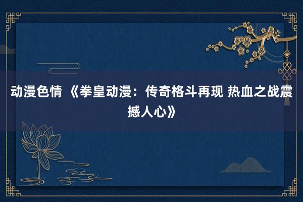 动漫色情 《拳皇动漫：传奇格斗再现 热血之战震撼人心》