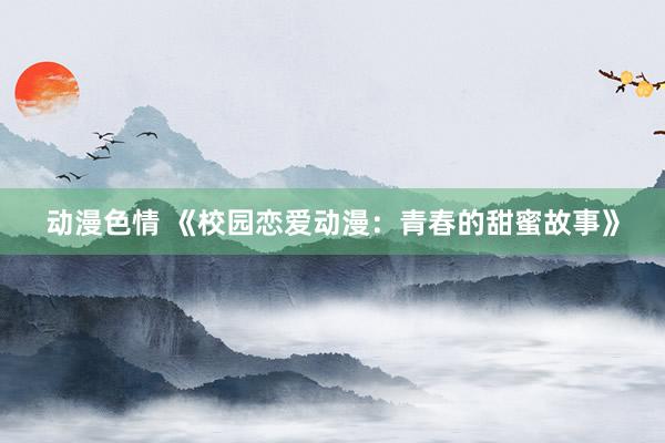 动漫色情 《校园恋爱动漫：青春的甜蜜故事》