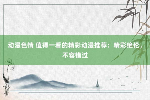 动漫色情 值得一看的精彩动漫推荐：精彩绝伦，不容错过