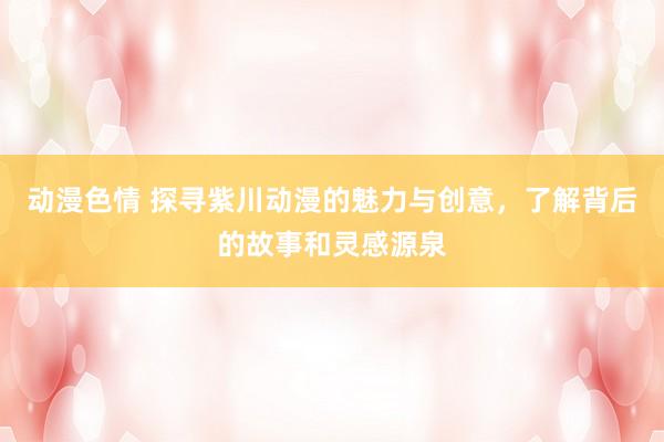 动漫色情 探寻紫川动漫的魅力与创意，了解背后的故事和灵感源泉