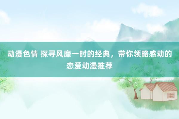 动漫色情 探寻风靡一时的经典，带你领略感动的恋爱动漫推荐