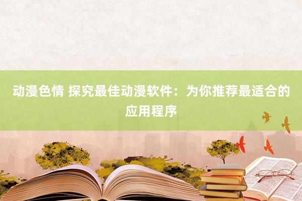 动漫色情 探究最佳动漫软件：为你推荐最适合的应用程序
