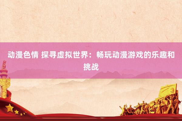 动漫色情 探寻虚拟世界：畅玩动漫游戏的乐趣和挑战