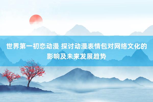 世界第一初恋动漫 探讨动漫表情包对网络文化的影响及未来发展趋势