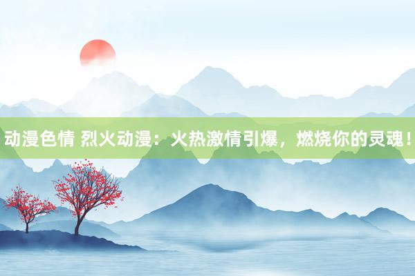 动漫色情 烈火动漫：火热激情引爆，燃烧你的灵魂！