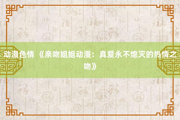 动漫色情 《亲吻姐姐动漫：真爱永不熄灭的热情之吻》
