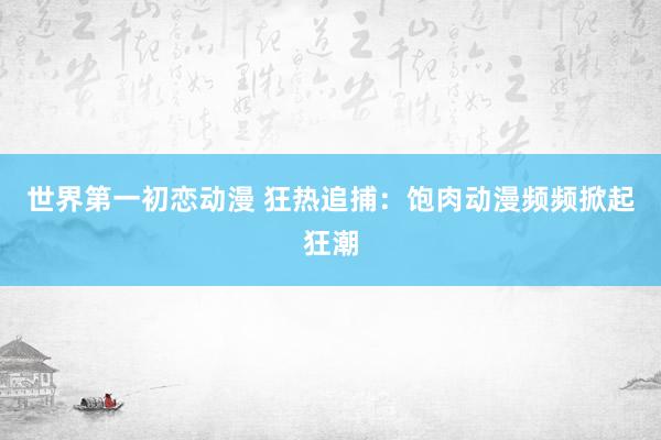 世界第一初恋动漫 狂热追捕：饱肉动漫频频掀起狂潮