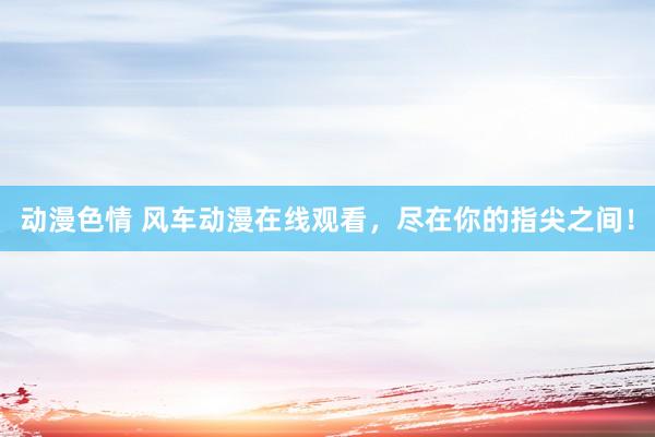 动漫色情 风车动漫在线观看，尽在你的指尖之间！