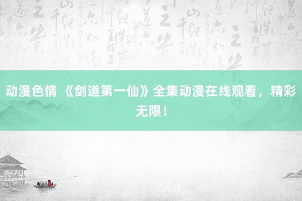 动漫色情 《剑道第一仙》全集动漫在线观看，精彩无限！