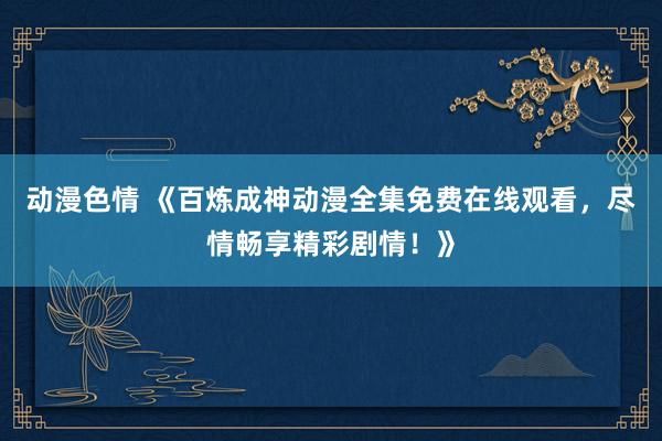 动漫色情 《百炼成神动漫全集免费在线观看，尽情畅享精彩剧情！》