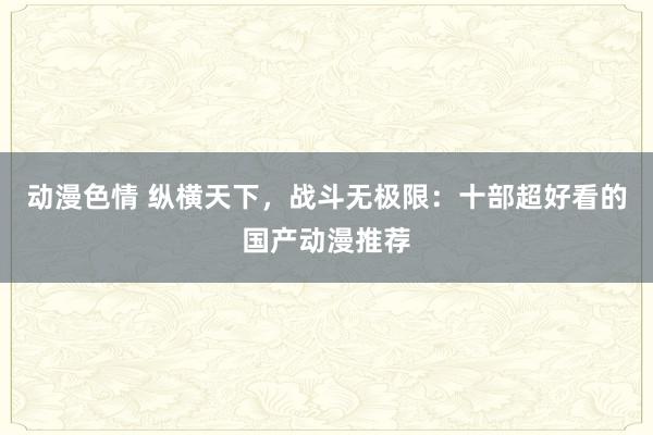 动漫色情 纵横天下，战斗无极限：十部超好看的国产动漫推荐